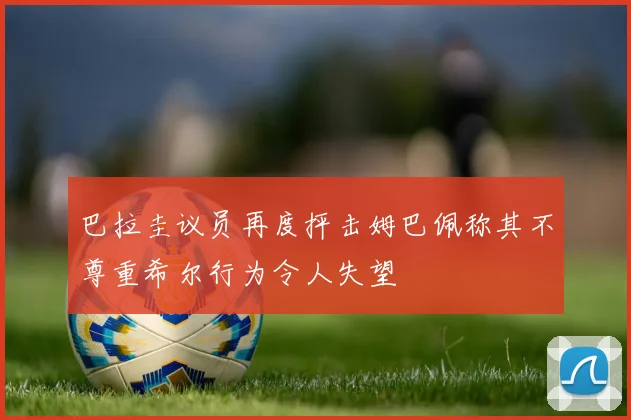 巴拉圭议员再度抨击姆巴佩称其不尊重希尔行为令人失望