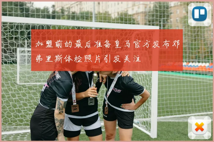 加盟前的最后准备皇马官方发布邓弗里斯体检照片引发关注