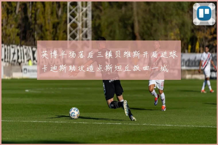 英博半场落后三镇贝维斯开局进球卡迪斯助攻造点斯坦丘扳回一城