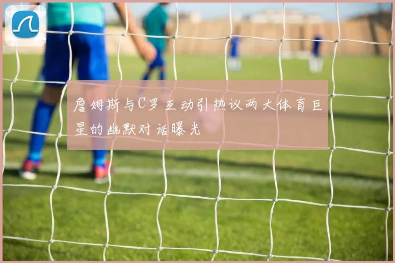 詹姆斯与C罗互动引热议两大体育巨星的幽默对话曝光