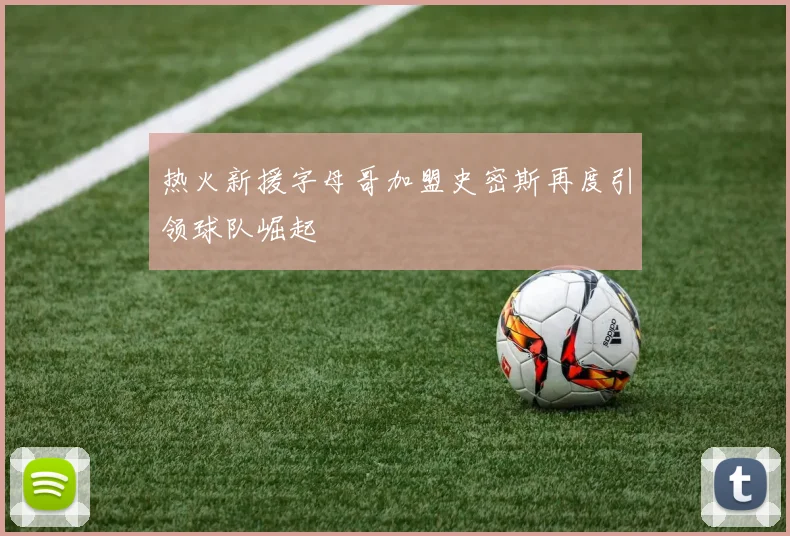 热火新援字母哥加盟史密斯再度引领球队崛起